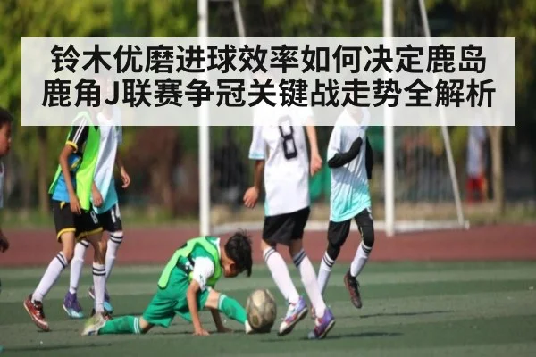 铃木优磨进球效率如何决定鹿岛鹿角J联赛争冠关键战走势全解析