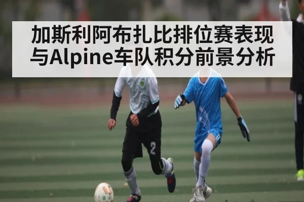 加斯利阿布扎比排位赛表现与Alpine车队积分前景分析