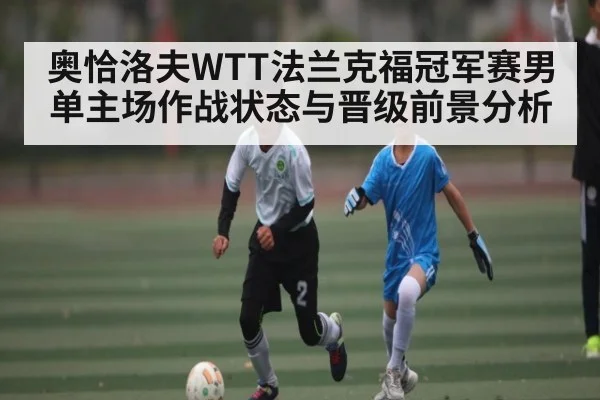 奥恰洛夫WTT法兰克福冠军赛男单主场作战状态与晋级前景分析